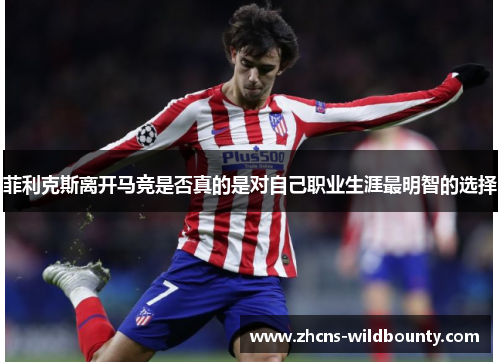 菲利克斯离开马竞是否真的是对自己职业生涯最明智的选择 菲利克斯离开马竞是否真的是对自己职业生涯最明智的选择