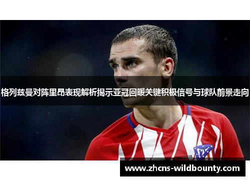 格列兹曼对阵里昂表现解析揭示亚冠回暖关键积极信号与球队前景走向 格列兹曼对阵里昂表现解析揭示亚冠回暖关键积极信号与球队前景走向