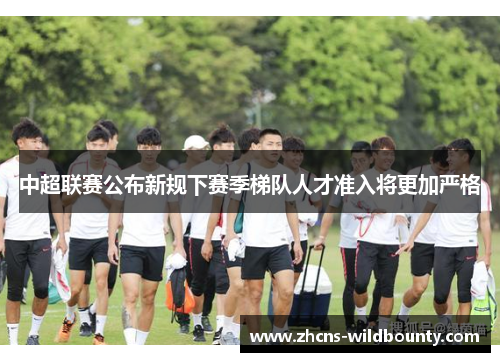 中超联赛公布新规下赛季梯队人才准入将更加严格