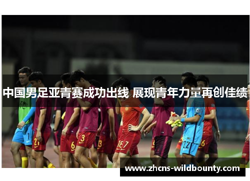 中国男足亚青赛成功出线 展现青年力量再创佳绩 中国男足亚青赛成功出线 展现青年力量再创佳绩