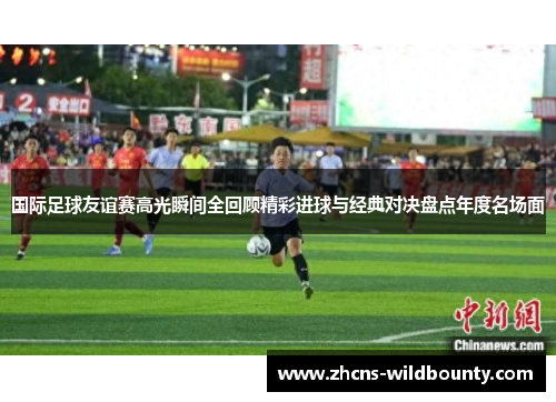 国际足球友谊赛高光瞬间全回顾精彩进球与经典对决盘点年度名场面 国际足球友谊赛高光瞬间全回顾精彩进球与经典对决盘点年度名场面