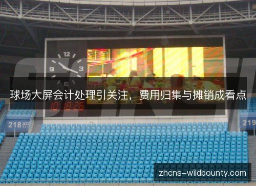 球场大屏会计处理引关注，费用归集与摊销成看点