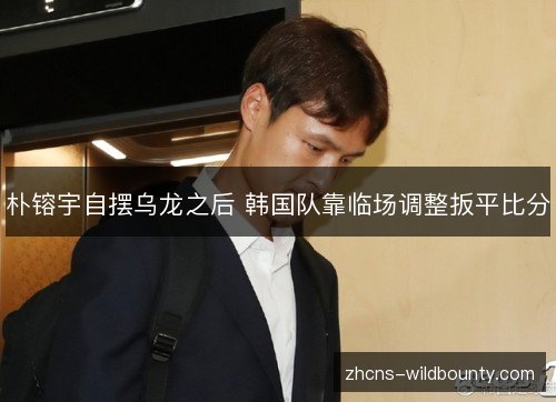 朴镕宇自摆乌龙之后 韩国队靠临场调整扳平比分